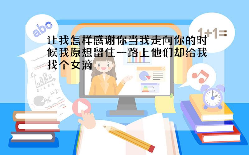 让我怎样感谢你当我走向你的时候我原想留住一路上他们却给我找个女滴