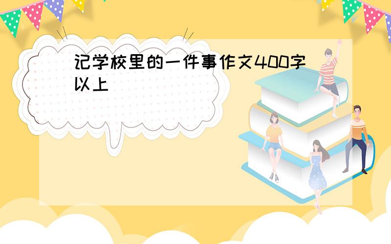 记学校里的一件事作文400字以上