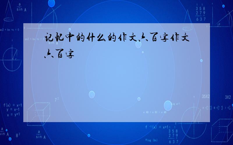 记忆中的什么的作文六百字作文六百字