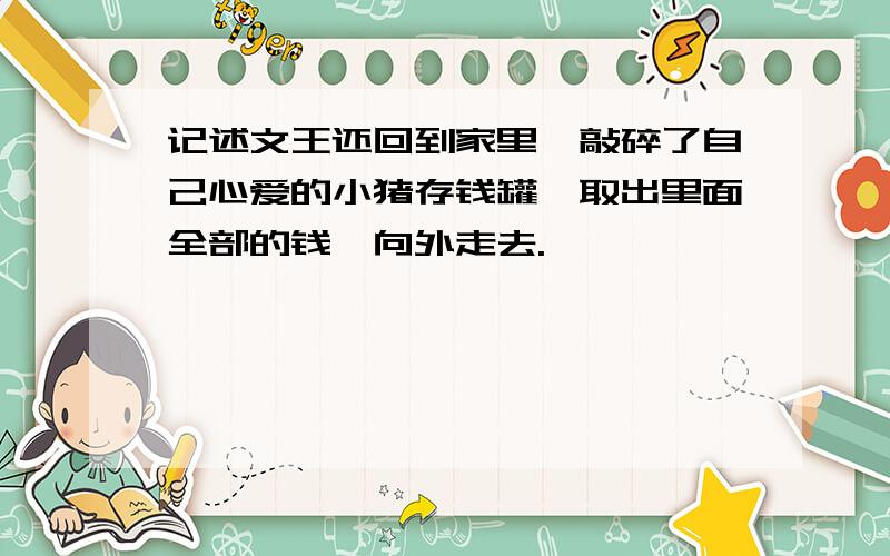 记述文王还回到家里,敲碎了自己心爱的小猪存钱罐,取出里面全部的钱,向外走去.