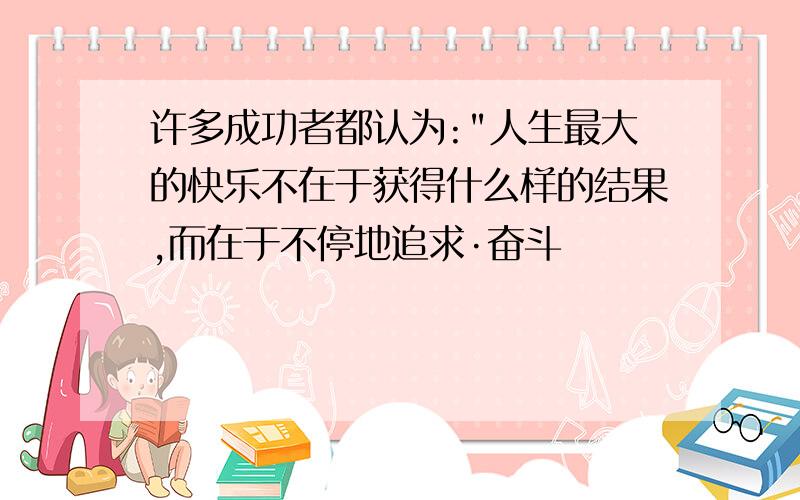 许多成功者都认为:"人生最大的快乐不在于获得什么样的结果,而在于不停地追求·奋斗