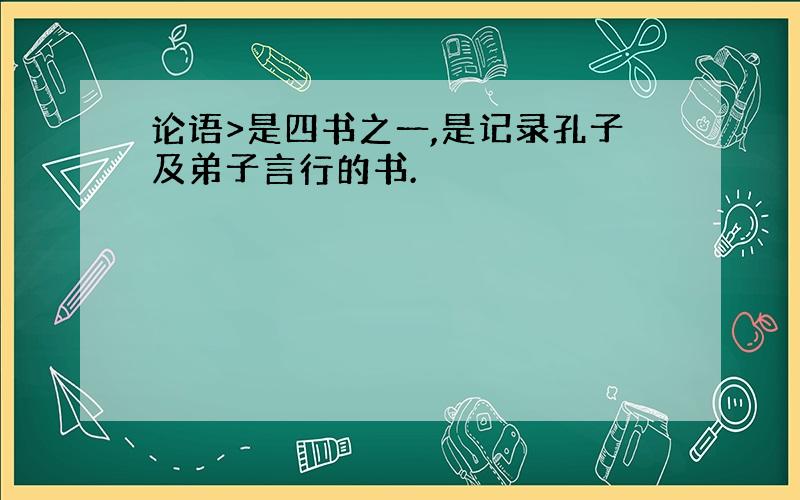 论语>是四书之一,是记录孔子及弟子言行的书.