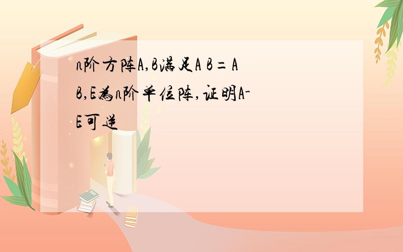 n阶方阵A,B满足A B=AB,E为n阶单位阵,证明A-E可逆