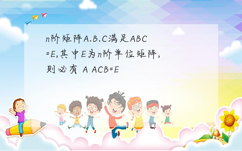 n阶矩阵A.B.C满足ABC=E,其中E为n阶单位矩阵,则必有 A ACB=E