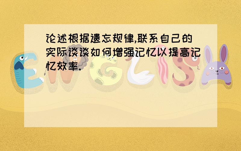 论述根据遗忘规律,联系自己的实际谈谈如何增强记忆以提高记忆效率.