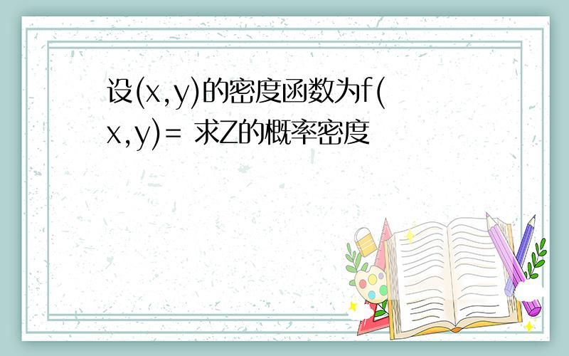 设(x,y)的密度函数为f(x,y)= 求Z的概率密度