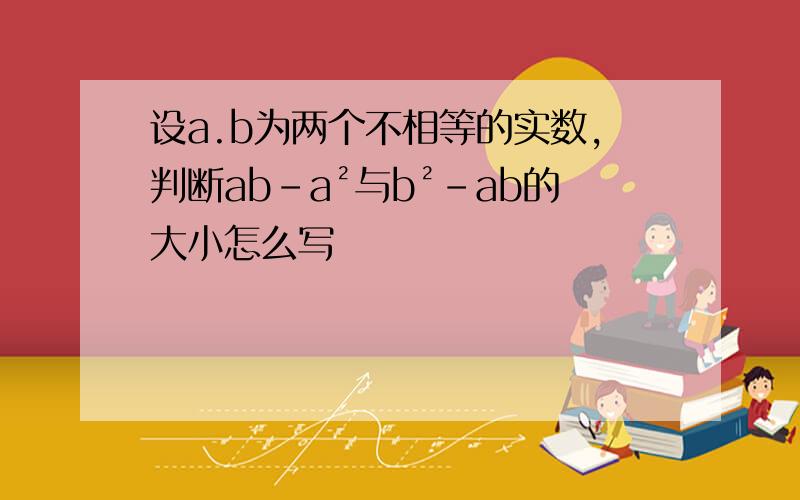 设a.b为两个不相等的实数,判断ab-a²与b²-ab的大小怎么写