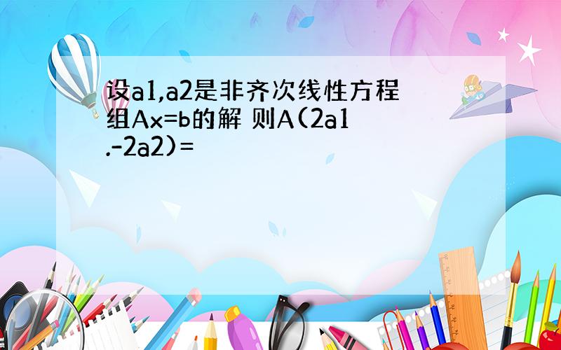 设a1,a2是非齐次线性方程组Ax=b的解 则A(2a1.-2a2)=