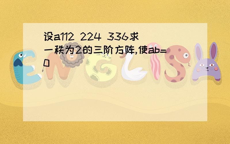 设a112 224 336求一秩为2的三阶方阵,使ab=0