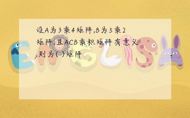 设A为3乘4矩阵,B为5乘2矩阵,且ACB乘积矩阵有意义,则为( )矩阵