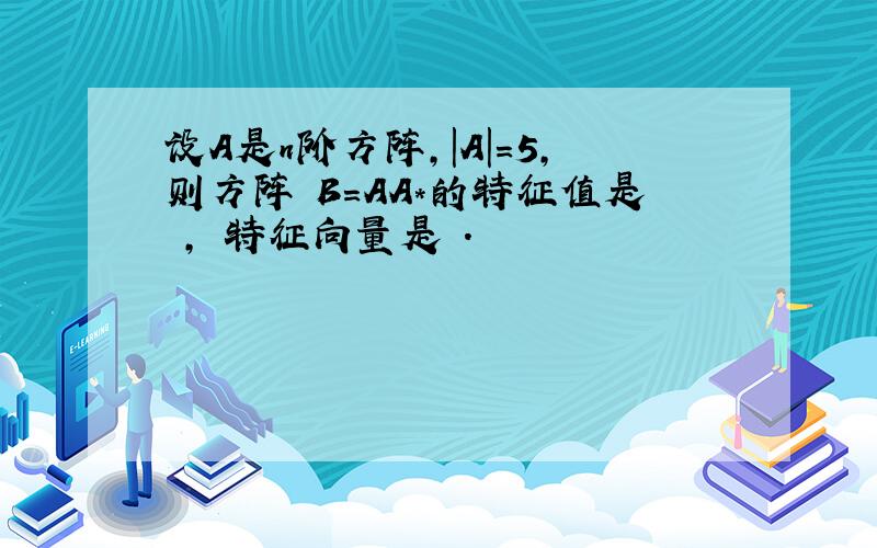 设A是n阶方阵,|A|＝5,则方阵 B＝AA*的特征值是 , 特征向量是 .