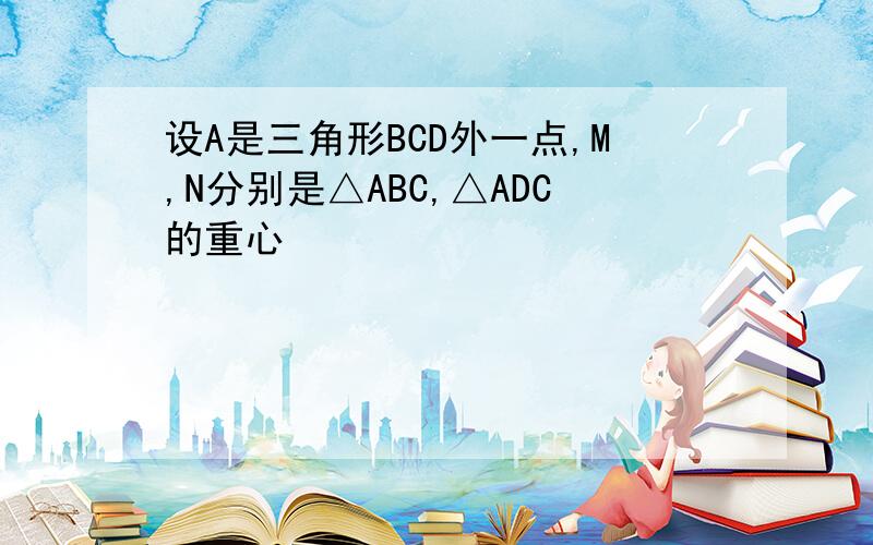 设A是三角形BCD外一点,M,N分别是△ABC,△ADC的重心