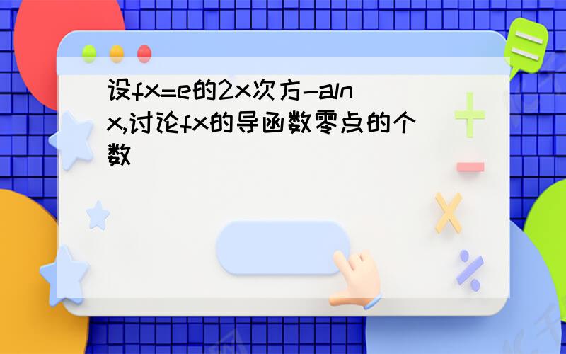 设fx=e的2x次方-alnx,讨论fx的导函数零点的个数