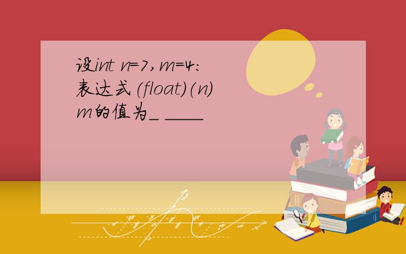 设int n=7,m=4: 表达式(float)(n) m的值为_ ____