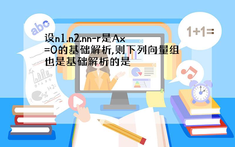 设n1.n2.nn-r是Ax=0的基础解析,则下列向量组也是基础解析的是