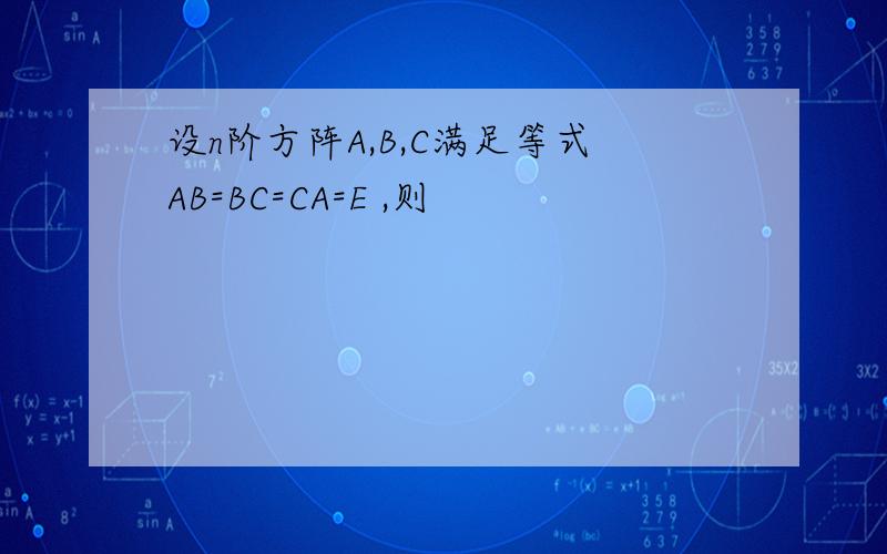 设n阶方阵A,B,C满足等式AB=BC=CA=E ,则