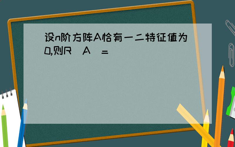 设n阶方阵A恰有一二特征值为0,则R(A)=