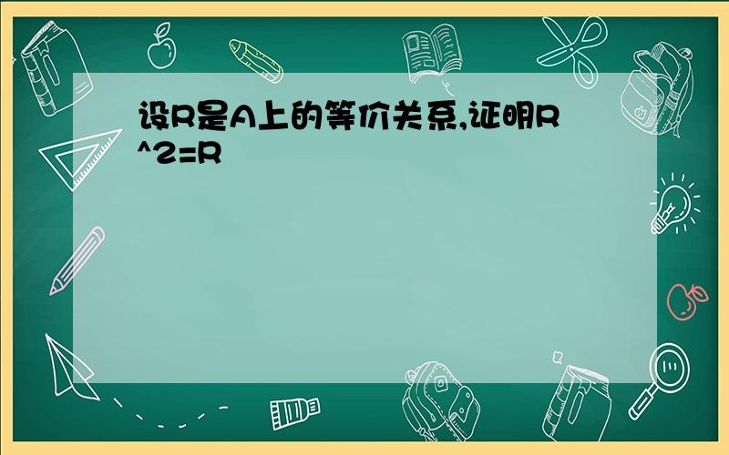 设R是A上的等价关系,证明R^2=R