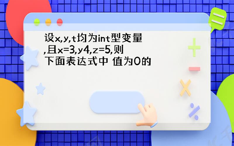 设x,y,t均为int型变量,且x=3,y4,z=5,则下面表达式中 值为0的