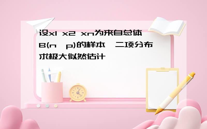 设x1 x2 xn为来自总体B(n,p)的样本,二项分布求极大似然估计