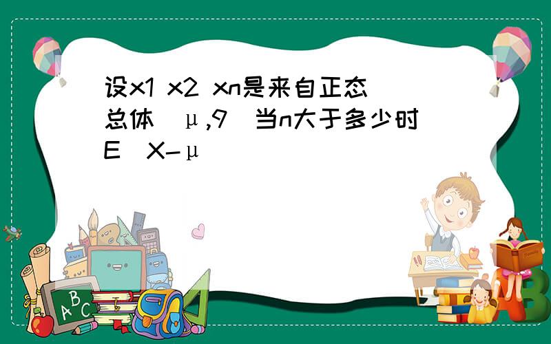 设x1 x2 xn是来自正态总体(μ,9)当n大于多少时E(X-μ)