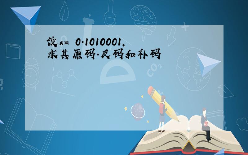 设x= 0.1010001,求其原码.反码和补码