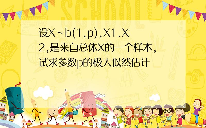 设X~b(1,p),X1.X2,是来自总体X的一个样本,试求参数p的极大似然估计