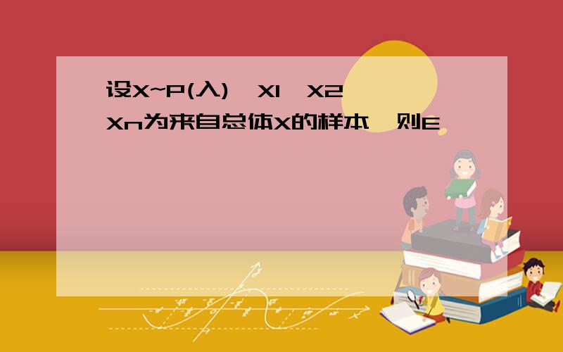 设X~P(入),X1,X2,Xn为来自总体X的样本,则E