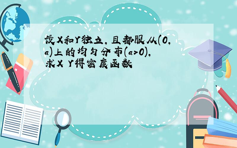 设X和Y独立,且都服从(0,a)上的均匀分布(a>0),求X Y得密度函数