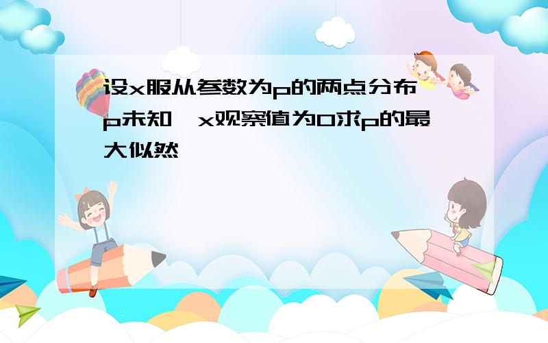 设x服从参数为p的两点分布,p未知,x观察值为0求p的最大似然