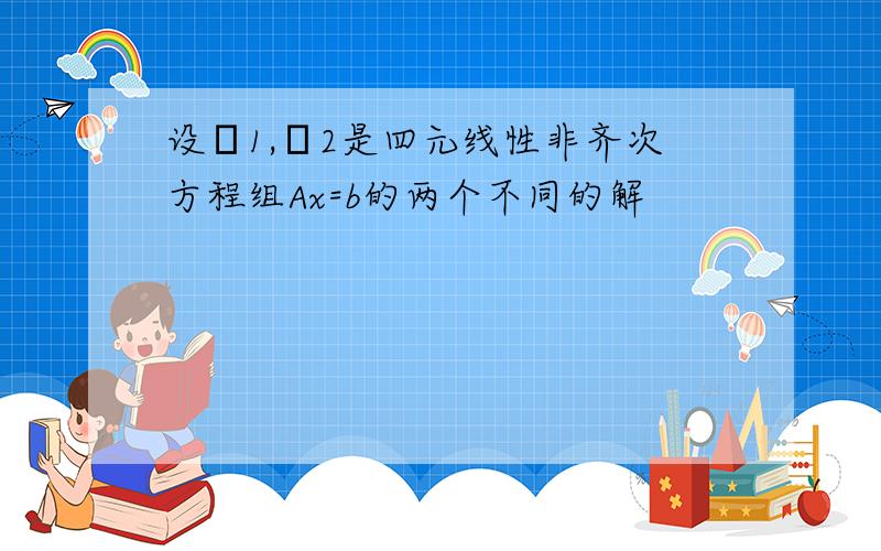 设η1,η2是四元线性非齐次方程组Ax=b的两个不同的解