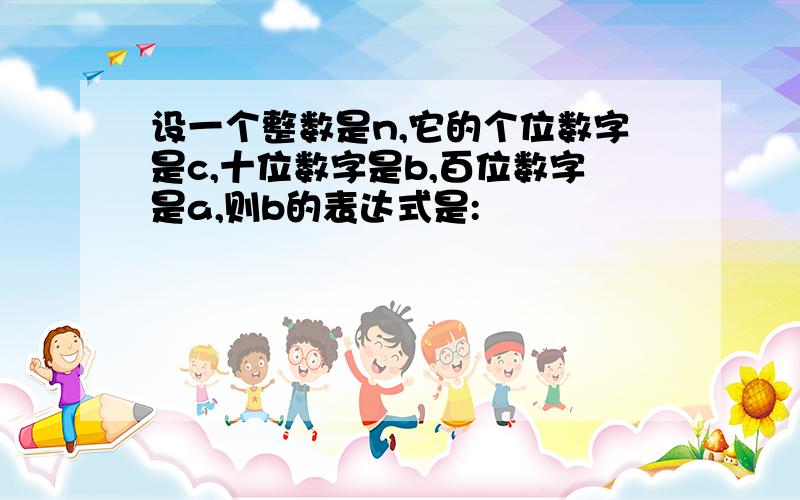 设一个整数是n,它的个位数字是c,十位数字是b,百位数字是a,则b的表达式是: