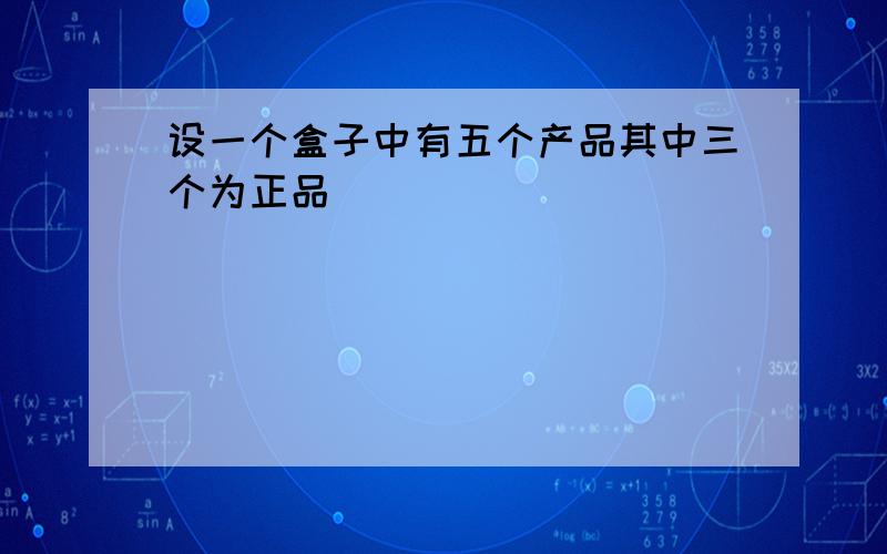 设一个盒子中有五个产品其中三个为正品