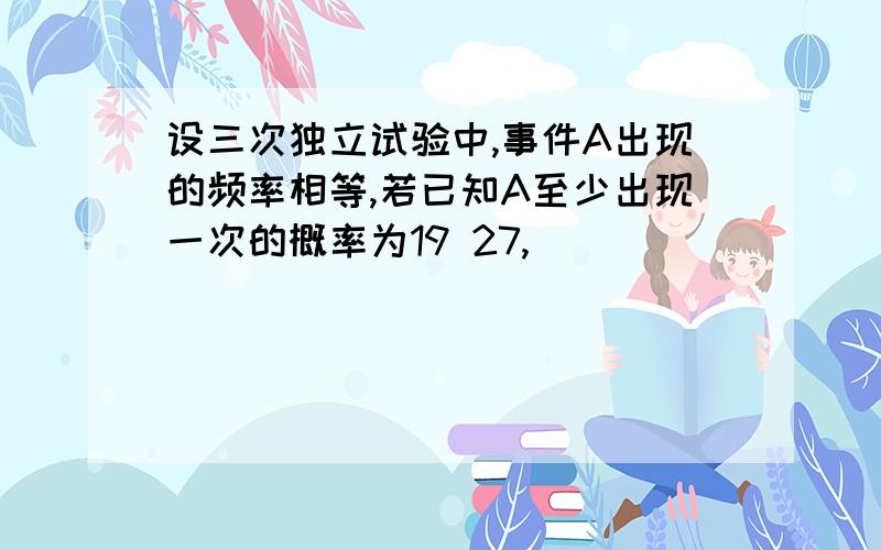 设三次独立试验中,事件A出现的频率相等,若已知A至少出现一次的概率为19 27,