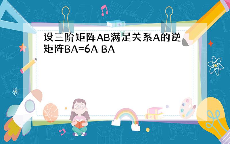 设三阶矩阵AB满足关系A的逆矩阵BA=6A BA