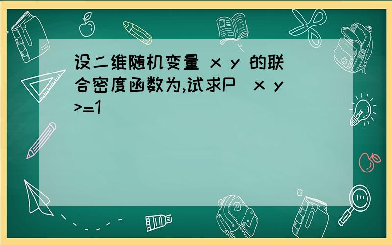 设二维随机变量 x y 的联合密度函数为,试求P(x y>=1)