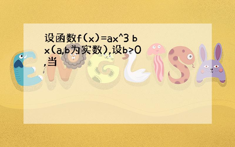 设函数f(x)=ax^3 bx(a,b为实数),设b>0,当