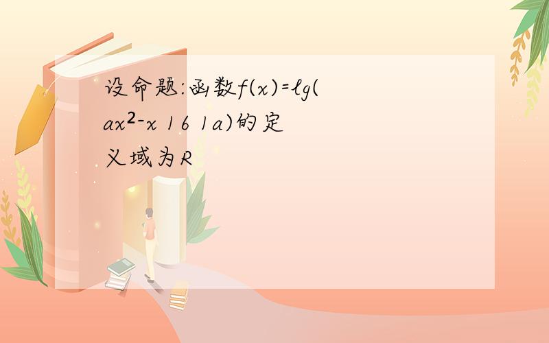 设命题:函数f(x)=lg(ax²-x 16 1a)的定义域为R