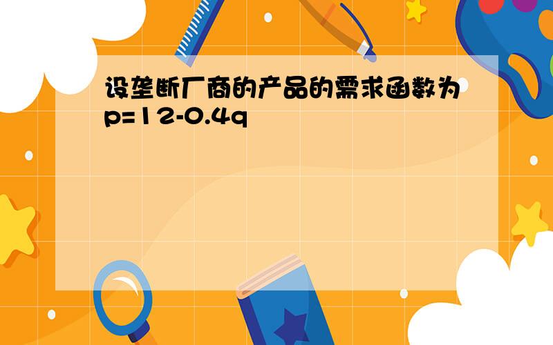 设垄断厂商的产品的需求函数为p=12-0.4q