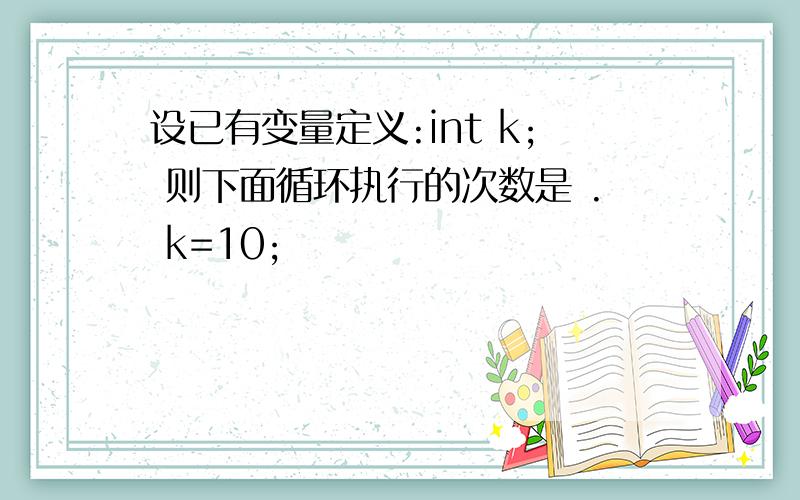 设已有变量定义:int k; 则下面循环执行的次数是 . k=10;