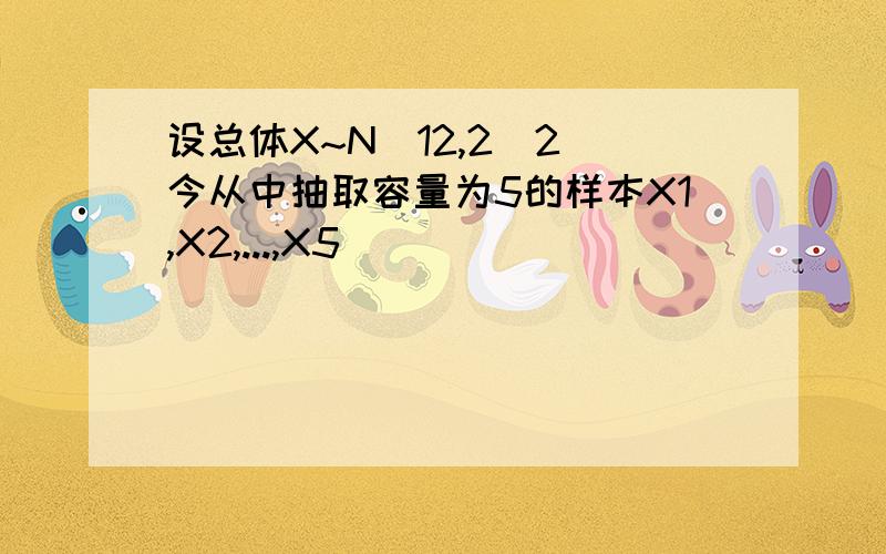 设总体X~N(12,2^2)今从中抽取容量为5的样本X1,X2,...,X5