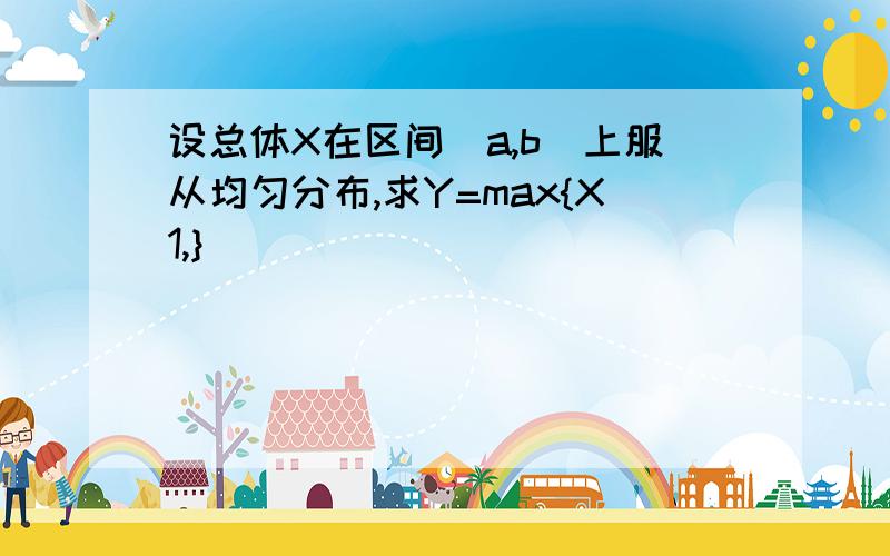 设总体X在区间[a,b]上服从均匀分布,求Y=max{X1,}