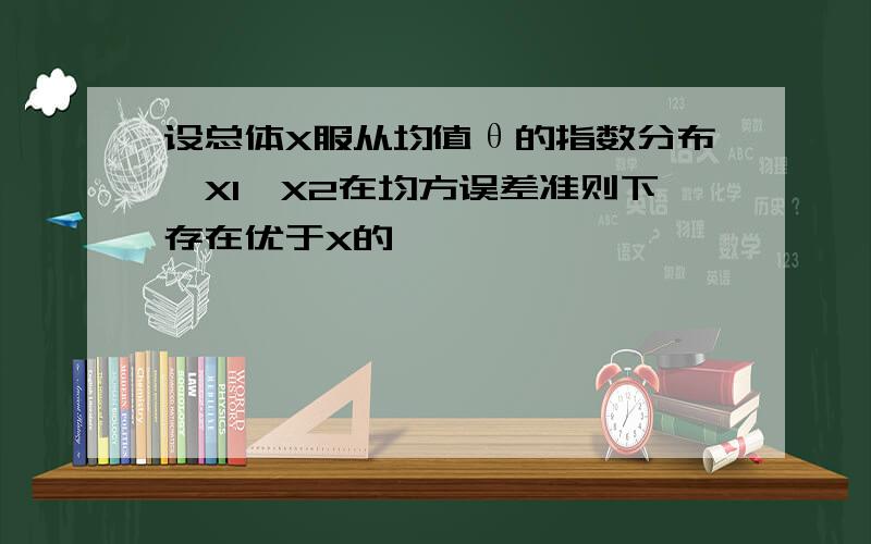 设总体X服从均值θ的指数分布,X1,X2在均方误差准则下存在优于X的