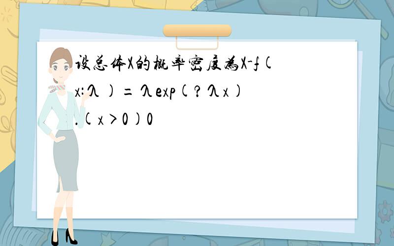 设总体X的概率密度为X-f(x:λ)=λexp(?λx)．(x>0)0