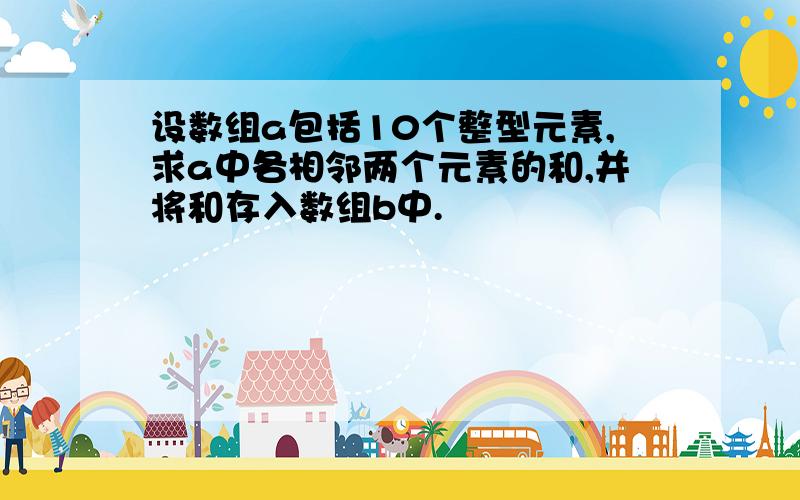 设数组a包括10个整型元素,求a中各相邻两个元素的和,并将和存入数组b中.