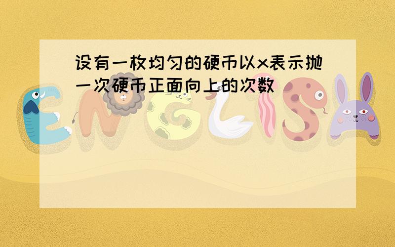 设有一枚均匀的硬币以x表示抛一次硬币正面向上的次数