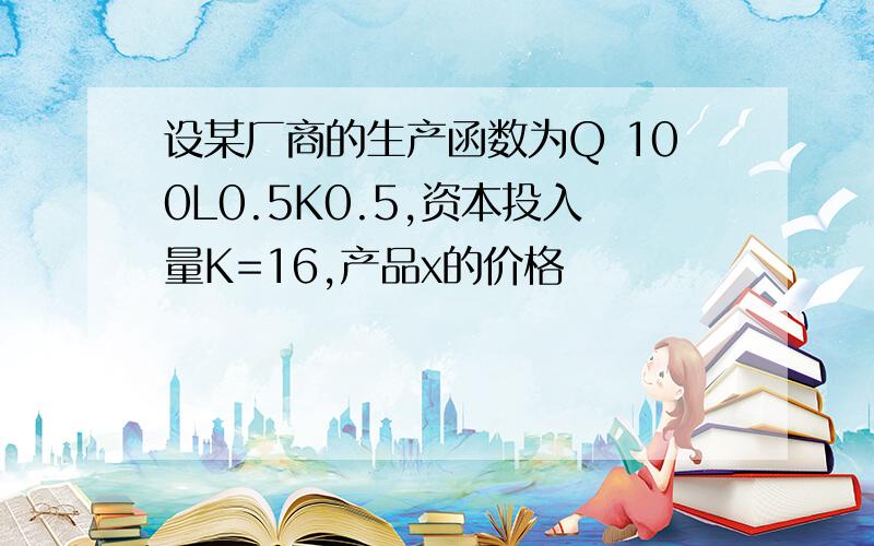 设某厂商的生产函数为Q 100L0.5K0.5,资本投入量K=16,产品x的价格