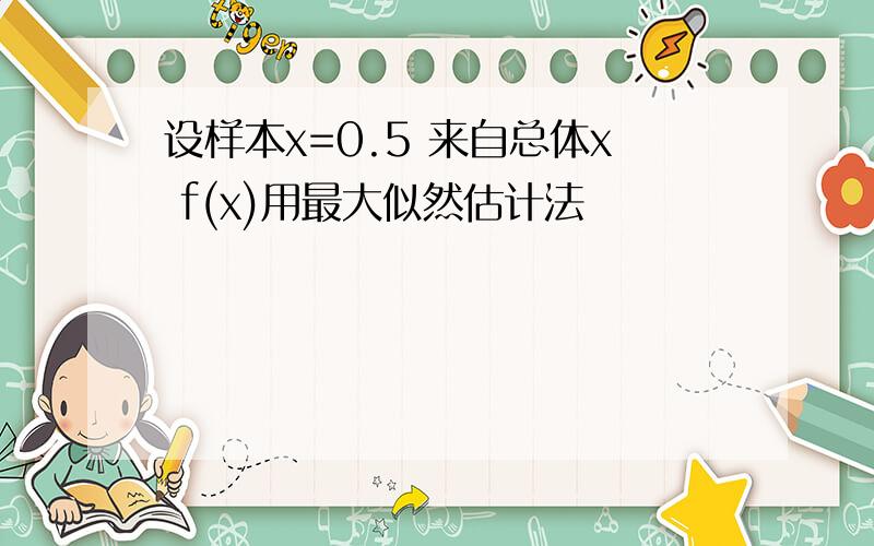 设样本x=0.5 来自总体x f(x)用最大似然估计法