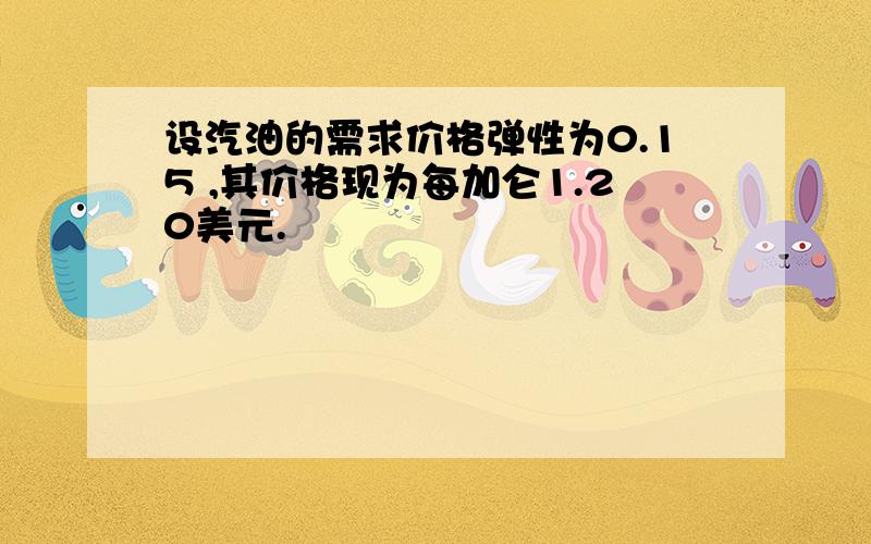 设汽油的需求价格弹性为0.15 ,其价格现为每加仑1.20美元.