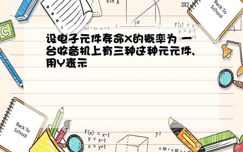 设电子元件寿命X的概率为 一台收音机上有三种这种元元件,用Y表示